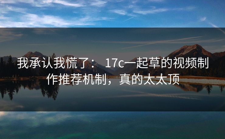我承认我慌了： 17c一起草的视频制作推荐机制，真的太太顶