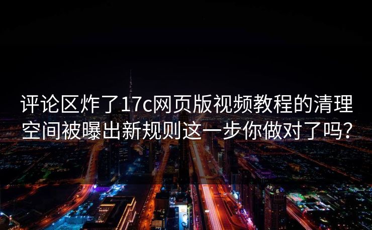 评论区炸了17c网页版视频教程的清理空间被曝出新规则这一步你做对了吗？