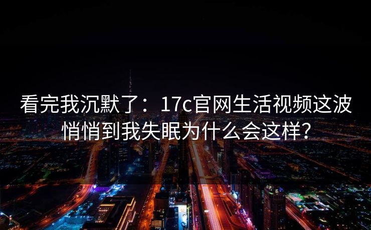 看完我沉默了：17c官网生活视频这波悄悄到我失眠为什么会这样？