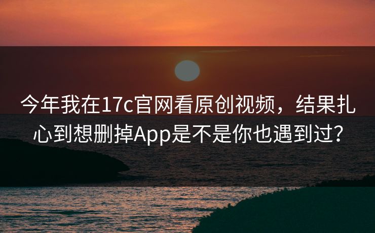 今年我在17c官网看原创视频，结果扎心到想删掉App是不是你也遇到过？