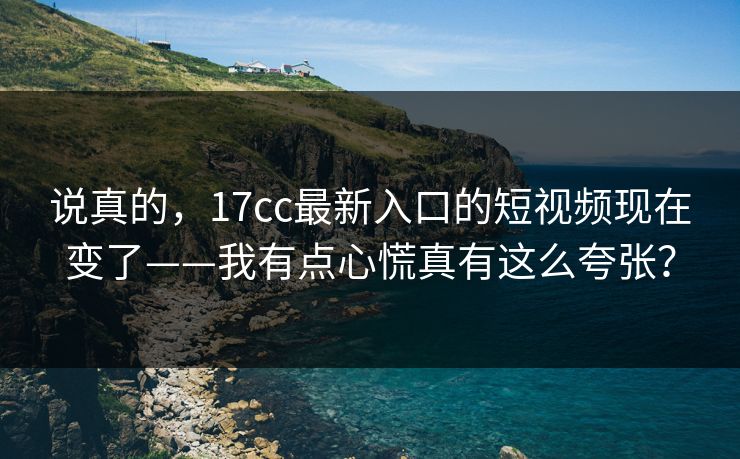说真的，17cc最新入口的短视频现在变了——我有点心慌真有这么夸张？